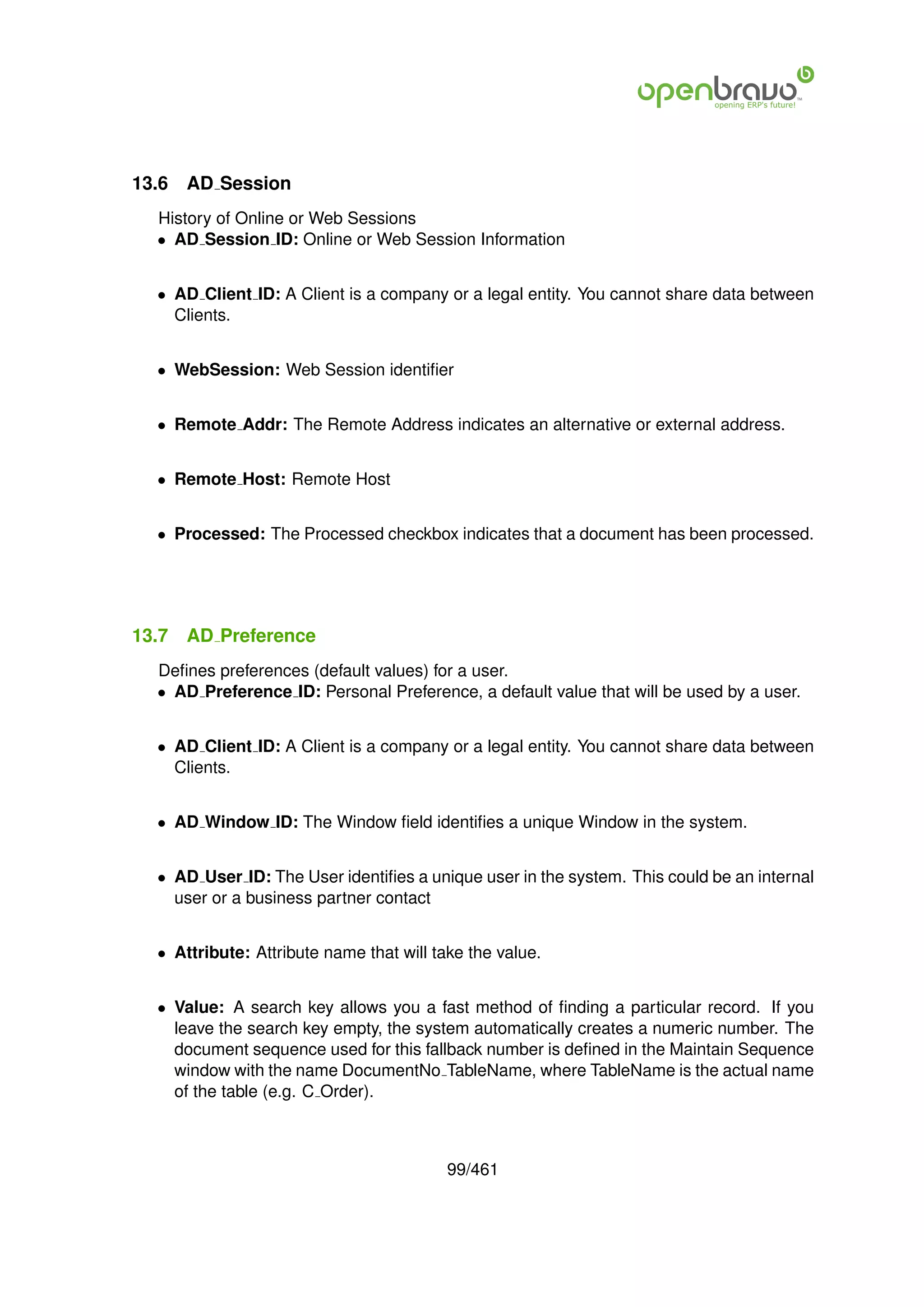 13.6   AD Session
  History of Online or Web Sessions
  • AD Session ID: Online or Web Session Information


  • AD Client ID: A Client is a company or a legal entity. You cannot share data between
    Clients.


  • WebSession: Web Session identiﬁer


  • Remote Addr: The Remote Address indicates an alternative or external address.


  • Remote Host: Remote Host


  • Processed: The Processed checkbox indicates that a document has been processed.




13.7   AD Preference
  Deﬁnes preferences (default values) for a user.
  • AD Preference ID: Personal Preference, a default value that will be used by a user.


  • AD Client ID: A Client is a company or a legal entity. You cannot share data between
    Clients.


  • AD Window ID: The Window ﬁeld identiﬁes a unique Window in the system.


  • AD User ID: The User identiﬁes a unique user in the system. This could be an internal
    user or a business partner contact


  • Attribute: Attribute name that will take the value.


  • Value: A search key allows you a fast method of ﬁnding a particular record. If you
    leave the search key empty, the system automatically creates a numeric number. The
    document sequence used for this fallback number is deﬁned in the Maintain Sequence
    window with the name DocumentNo TableName, where TableName is the actual name
    of the table (e.g. C Order).



                                          99/461
 