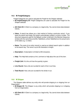 14.5   M FreightCategory
   Freight Categories are used to calculate the Freight for the Shipper selected
   • M FreightCategory ID: Freight Categories are used to calculate the Freight for the
     Shipper selected


   • AD Client ID: A Client is a company or a legal entity. You cannot share data between
     Clients.


   • Value: A search key allows you a fast method of ﬁnding a particular record. If you
     leave the search key empty, the system automatically creates a numeric number. The
     document sequence used for this fallback number is deﬁned in the Maintain Sequence
     window with the name DocumentNo TableName, where TableName is the actual name
     of the table (e.g. C Order).


   • Name: The name of an entity (record) is used as an default search option in addition
     to the search key. The name is up to 60 characters in lenght.


   • Description: A description is limited to 255 characters.


   • Help: The Help ﬁeld contains a hint, comment or help about the use of this item.


   • Freight Unit: It is the unit how the quantity is given.


   • Line Round: How units are rounded for each of the in-out lines.


   • Total Round: How units are rounded for the whole in-out.




14.6   M Shipper
   The Shippers table deﬁnes any entity who will provide shipping to or shipping from an
Organization.
   • M Shipper ID: The Shipper is any entity which will provide shipping to or shipping
     from an Organization.


   • AD Client ID: A Client is a company or a legal entity. You cannot share data between
     Clients.


                                           105/461
 