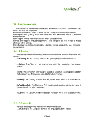 15 Business partner
    Business Partner allows to deﬁne any party with whom you transact. This includes cus-
tomers, vendors and employees.
Business Partner Group allows to deﬁne the accounting parameters at a group level.
Greeting deﬁnes a greeting that is then associated with a Business Partner or Business
Partner Contact.
Sales Region deﬁnes the different regions where you do business.
Deﬁnes Tax Categories for bussines partners. These categories are used in order to choose
which tax will be applied.
Interest Areas reﬂect interest in a topic by a contact. Interest areas can be used for market-
ing campaigns.

15.1   C Greeting
  The Greeting table deﬁnes the way in which you will address business partners on doc-
uments.
  • C Greeting ID: The Greeting identiﬁes the greeting to print on correspondence.


   • AD Client ID: A Client is a company or a legal entity. You cannot share data between
     Clients.


   • Name: The name of an entity (record) is used as an default search option in addition
     to the search key. The name is up to 60 characters in lenght.


   • Greeting: The Greeting indicates what will print on letters sent to a Business Partner.


   • IsFirstNameOnly: The First Name Only checkbox indicates that only the ﬁrst name of
     this contact should print in greetings.


   • IsDefault: The Default Checkbox indicates if this record will be used as a default value.




15.2   C Greeting Trl
   This table contains greeting translation to different languages.
   • AD Language: The Language identiﬁes the language to use for display



                                          107/461
 