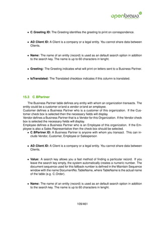 • C Greeting ID: The Greeting identiﬁes the greeting to print on correspondence.


   • AD Client ID: A Client is a company or a legal entity. You cannot share data between
     Clients.


   • Name: The name of an entity (record) is used as an default search option in addition
     to the search key. The name is up to 60 characters in lenght.


   • Greeting: The Greeting indicates what will print on letters sent to a Business Partner.


   • IsTranslated: The Translated checkbox indicates if this column is translated.




15.3   C BPartner
    The Business Partner table deﬁnes any entity with whom an organization transacts. The
entity could be a customer or/and a vendor or/and an employee.
Customer deﬁnes a Business Partner who is a customer of this organization. If the Cus-
tomer check box is selected then the necessary ﬁelds will display.
Vendor deﬁnes a Business Partner that is a Vendor for this Organization. If the Vendor check
box is selected the necessary ﬁelds will display.
Employee deﬁnes a Business Partner who is an Employee of this organization. If the Em-
ployee is also a Sales Representative then the check box should be selected.
   • C BPartner ID: A Business Partner is anyone with whom you transact. This can in-
      clude Vendor, Customer, Employee or Salesperson


   • AD Client ID: A Client is a company or a legal entity. You cannot share data between
     Clients.


   • Value: A search key allows you a fast method of ﬁnding a particular record. If you
     leave the search key empty, the system automatically creates a numeric number. The
     document sequence used for this fallback number is deﬁned in the Maintain Sequence
     window with the name DocumentNo TableName, where TableName is the actual name
     of the table (e.g. C Order).


   • Name: The name of an entity (record) is used as an default search option in addition
     to the search key. The name is up to 60 characters in lenght.




                                         109/461
 