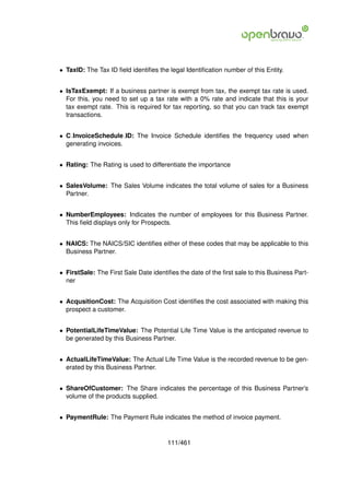 • TaxID: The Tax ID ﬁeld identiﬁes the legal Identiﬁcation number of this Entity.


• IsTaxExempt: If a business partner is exempt from tax, the exempt tax rate is used.
  For this, you need to set up a tax rate with a 0% rate and indicate that this is your
  tax exempt rate. This is required for tax reporting, so that you can track tax exempt
  transactions.


• C InvoiceSchedule ID: The Invoice Schedule identiﬁes the frequency used when
  generating invoices.


• Rating: The Rating is used to differentiate the importance


• SalesVolume: The Sales Volume indicates the total volume of sales for a Business
  Partner.


• NumberEmployees: Indicates the number of employees for this Business Partner.
  This ﬁeld displays only for Prospects.


• NAICS: The NAICS/SIC identiﬁes either of these codes that may be applicable to this
  Business Partner.


• FirstSale: The First Sale Date identiﬁes the date of the ﬁrst sale to this Business Part-
  ner


• AcqusitionCost: The Acquisition Cost identiﬁes the cost associated with making this
  prospect a customer.


• PotentialLifeTimeValue: The Potential Life Time Value is the anticipated revenue to
  be generated by this Business Partner.


• ActualLifeTimeValue: The Actual Life Time Value is the recorded revenue to be gen-
  erated by this Business Partner.


• ShareOfCustomer: The Share indicates the percentage of this Business Partner’s
  volume of the products supplied.


• PaymentRule: The Payment Rule indicates the method of invoice payment.


                                       111/461
 