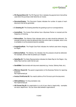 • PO PaymentTerm ID: The PO Payment Term indicates the payment term that will be
  used when this purchase order becomes an invoice.


• DocumentCopies: The Document Copies indicates the number of copies of each
  document that will be generated.


• C Greeting ID: The Greeting identiﬁes the greeting to print on correspondence.


• InvoiceRule: The Invoice Rule deﬁnes how a Business Partner is invoiced and the
  frequency of invoicing.


• DeliveryRule: The Delivery Rule indicates when an order should be delivered. For
  example should the order be delivered when the entire order is complete, when a line
  is complete or as the products become available.


• FreightCostRule: The Freight Cost Rule indicates the method used when charging
  for freight.


• DeliveryViaRule: The Delivery Via indicates how the products should be delivered.
  For example, will the order be picked up or shipped.


• SalesRep ID: The Sales Representative indicates the Sales Rep for this Region. Any
  Sales Rep must be a valid internal user.


• SendEMail: Send emails with document attached (e.g. Invoice, Delivery Note, etc.)


• BPartner Parent ID: The parent (organization) of the Business Partner for reporting
  purposes.
  Not implemented yet

• Invoice PrintFormat ID: You need to deﬁne a Print Format to print the document.


• SOCreditStatus: For Documentation only
  Not implemented yet

• AD Forced Org ID: An organization is a unit of your client or legal entity - examples
  are store, department. You can share data between organizations.




                                     113/461
 