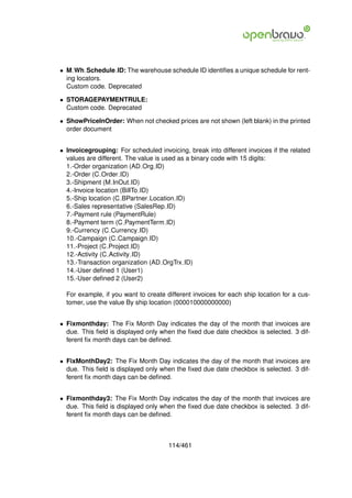 • M Wh Schedule ID: The warehouse schedule ID identiﬁes a unique schedule for rent-
  ing locators.
  Custom code. Deprecated

• STORAGEPAYMENTRULE:
  Custom code. Deprecated

• ShowPriceInOrder: When not checked prices are not shown (left blank) in the printed
  order document


• Invoicegrouping: For scheduled invoicing, break into different invoices if the related
  values are different. The value is used as a binary code with 15 digits:
  1.-Order organization (AD Org ID)
  2.-Order (C Order ID)
  3.-Shipment (M InOut ID)
  4.-Invoice location (BillTo ID)
  5.-Ship location (C BPartner Location ID)
  6.-Sales representative (SalesRep ID)
  7.-Payment rule (PaymentRule)
  8.-Payment term (C PaymentTerm ID)
  9.-Currency (C Currency ID)
  10.-Campaign (C Campaign ID)
  11.-Project (C Project ID)
  12.-Activity (C Activity ID)
  13.-Transaction organization (AD OrgTrx ID)
  14.-User deﬁned 1 (User1)
  15.-User deﬁned 2 (User2)

  For example, if you want to create different invoices for each ship location for a cus-
  tomer, use the value By ship location (000010000000000)


• Fixmonthday: The Fix Month Day indicates the day of the month that invoices are
  due. This ﬁeld is displayed only when the ﬁxed due date checkbox is selected. 3 dif-
  ferent ﬁx month days can be deﬁned.


• FixMonthDay2: The Fix Month Day indicates the day of the month that invoices are
  due. This ﬁeld is displayed only when the ﬁxed due date checkbox is selected. 3 dif-
  ferent ﬁx month days can be deﬁned.


• Fixmonthday3: The Fix Month Day indicates the day of the month that invoices are
  due. This ﬁeld is displayed only when the ﬁxed due date checkbox is selected. 3 dif-
  ferent ﬁx month days can be deﬁned.



                                      114/461
 