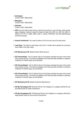 • Ismanager:
  Custom code. Deprecated

• Managers:
  Custom code. Deprecated

• Isworker:
  Custom code. Deprecated

• UPC: Use this ﬁeld to enter the bar code for the product in any of the bar code symbol-
  ogies (Codabar, Code 25, Code 39, Code 93, Code 128, UPC (A), UPC (E), EAN-13,
  EAN-8, ITF, ITF-14, ISBN, ISSN, JAN-13, JAN-8, POSTNET and FIM, MSI/Plessey,
  and Pharmacode)


• Invoice Printformat: You need to deﬁne a Print Format to print the document.


• Last Days: This ﬁeld is used Copy Lines From in Order tab to specify the consump-
  tions made in the last n days.


• PO Bankaccount ID: Default Vendor Bank Account


• PO Fixmonthday: The Fix Month Day for Purchases indicates the day of the month
  that invoices are due. This ﬁeld only displays if the ﬁxed due date checkbox is selected.
  3 different Fix Month Days can be deﬁned.


• PO Fixmonthday2: The Fix Month Day for Purchases indicates the day of the month
  that invoices are due. This ﬁeld only displays if the ﬁxed due date checkbox is selected.
  3 different Fix Month Days can be deﬁned.


• PO Fixmonthday3: The Fix Month Day for Purchases indicates the day of the month
  that invoices are due. This ﬁeld only displays if the ﬁxed due date checkbox is selected.
  3 different Fix Month Days can be deﬁned.


• SO Bankaccount ID: Default Customer Bankaccount


• SO Bp Taxcategory ID: Bussines Partner Tax Category is a category deﬁned for ap-
  ply default taxes for sales transactions.


• PO Bp Taxcategory ID: PO Bussines Partner Tax Category is a category deﬁned for
  apply default taxes for procurement transactions.


                                       115/461
 