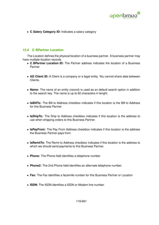 • C Salary Category ID: Indicates a salary category




15.4   C BPartner Location
   The Location deﬁnes the physical location of a business partner. A business partner may
have multiple location records.
   • C BPartner Location ID: The Partner address indicates the location of a Business
     Partner


   • AD Client ID: A Client is a company or a legal entity. You cannot share data between
     Clients.


   • Name: The name of an entity (record) is used as an default search option in addition
     to the search key. The name is up to 60 characters in lenght.


   • IsBillTo: The Bill to Address checkbox indicates if this location is the Bill to Address
     for this Business Partner


   • IsShipTo: The Ship to Address checkbox indicates if this location is the address to
     use when shipping orders to this Business Partner.


   • IsPayFrom: The Pay From Address checkbox indicates if this location is the address
     the Business Partner pays from.


   • IsRemitTo: The Remit to Address checkbox indicates if this location is the address to
     which we should send payments to this Business Partner.


   • Phone: The Phone ﬁeld identiﬁes a telephone number


   • Phone2: The 2nd Phone ﬁeld identiﬁes an alternate telephone number.


   • Fax: The Fax identiﬁes a facsimile number for this Business Partner or Location


   • ISDN: The ISDN identiﬁes a ISDN or Modem line number.




                                          116/461
 
