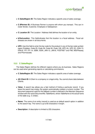 • C SalesRegion ID: The Sales Region indicates a speciﬁc area of sales coverage.


   • C BPartner ID: A Business Partner is anyone with whom you transact. This can in-
     clude Vendor, Customer, Employee or Salesperson


   • C Location ID: The Location / Address ﬁeld deﬁnes the location of an entity.


   • IsTaxLocation: This ﬁeldindicates that this location is a ﬁscal address. Fiscal ad-
     dresses are shown in all documents.


   • UPC: Use this ﬁeld to enter the bar code for the product in any of the bar code symbol-
     ogies (Codabar, Code 25, Code 39, Code 93, Code 128, UPC (A), UPC (E), EAN-13,
     EAN-8, ITF, ITF-14, ISBN, ISSN, JAN-13, JAN-8, POSTNET and FIM, MSI/Plessey,
     and Pharmacode)




15.5   C SalesRegion
   The Sales Region deﬁnes the different regions where you do business. Sales Regions
can be used when generating reports or calculating commissions.

   • C SalesRegion ID: The Sales Region indicates a speciﬁc area of sales coverage.


   • AD Client ID: A Client is a company or a legal entity. You cannot share data between
     Clients.


   • Value: A search key allows you a fast method of ﬁnding a particular record. If you
     leave the search key empty, the system automatically creates a numeric number. The
     document sequence used for this fallback number is deﬁned in the Maintain Sequence
     window with the name DocumentNo TableName, where TableName is the actual name
     of the table (e.g. C Order).


   • Name: The name of an entity (record) is used as an default search option in addition
     to the search key. The name is up to 60 characters in lenght.


   • Description: A description is limited to 255 characters.




                                         117/461
 