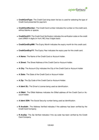 • CreditCardType: The Credit Card drop down list box is used for selecting the type of
  Credit Card presented for payment.


• CreditCardNumber: The Credit Card number indicates the number on the credit card,
  without blanks or spaces.


• CreditCardVV: The Credit Card Veriﬁcation indicates the veriﬁcation code on the credit
  card (AMEX 4 digits on front; MC,Visa 3 digits back)


• CreditCardExpMM: The Expiry Month indicates the expiry month for this credit card.


• CreditCardExpYY: The Expiry Year indicates the expiry year for this credit card.


• A Name: The Name of the Credit Card or Account holder.


• A Street: The Street Address of the Credit Card or Account holder.


• A City: The Account City indicates the City of the Credit Card or Account holder


• A State: The State of the Credit Card or Account holder


• A Zip: The Zip Code of the Credit Card or Account Holder.


• A Ident DL: The Driver’s License being used as identiﬁcation.


• A EMail: The EMail Address indicates the EMail address off the Credit Card or Ac-
  count holder.


• A Ident SSN: The Social Security number being used as identiﬁcation.


• R AvsAddr: The Address Veriﬁed indicates if the address has been veriﬁed by the
  Credit Card Company.


• R AvsZip: The Zip Veriﬁed indicates if the zip code has been veriﬁed by the Credit
  Card Company.



                                      120/461
 