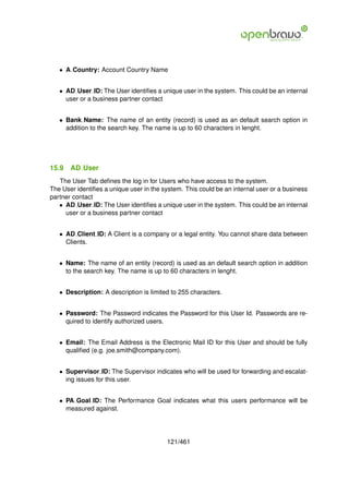 • A Country: Account Country Name


   • AD User ID: The User identiﬁes a unique user in the system. This could be an internal
     user or a business partner contact


   • Bank Name: The name of an entity (record) is used as an default search option in
     addition to the search key. The name is up to 60 characters in lenght.




15.9   AD User
   The User Tab deﬁnes the log in for Users who have access to the system.
The User identiﬁes a unique user in the system. This could be an internal user or a business
partner contact
   • AD User ID: The User identiﬁes a unique user in the system. This could be an internal
     user or a business partner contact


   • AD Client ID: A Client is a company or a legal entity. You cannot share data between
     Clients.


   • Name: The name of an entity (record) is used as an default search option in addition
     to the search key. The name is up to 60 characters in lenght.


   • Description: A description is limited to 255 characters.


   • Password: The Password indicates the Password for this User Id. Passwords are re-
     quired to identify authorized users.


   • Email: The Email Address is the Electronic Mail ID for this User and should be fully
     qualiﬁed (e.g. joe.smith@company.com).


   • Supervisor ID: The Supervisor indicates who will be used for forwarding and escalat-
     ing issues for this user.


   • PA Goal ID: The Performance Goal indicates what this users performance will be
     measured against.




                                         121/461
 
