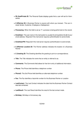 • PA GoalPrivate ID: The Personal Goals displays goals that a user will set for them-
  selves.


• C BPartner ID: A Business Partner is anyone with whom you transact. This can in-
  clude Vendor, Customer, Employee or Salesperson


• Processing: When this ﬁeld is set as ’Y’ a process is being performed on this record.


• EmailUser: The user name in the mail system is usually the string before the @ of your
  email address. Required if the mail server requires authentiﬁcation to send emails.


• EmailUserPW: Required if the mail server requires authentiﬁcation to send emails.


• C BPartner Location ID: The Partner address indicates the location of a Business
  Partner


• C Greeting ID: The Greeting identiﬁes the greeting to print on correspondence.


• Title: The Title indicates the name that an entity is referred to as.


• Comments: The Comments ﬁeld allows for free form entry of additional information.


• Phone: The Phone ﬁeld identiﬁes a telephone number


• Phone2: The 2nd Phone ﬁeld identiﬁes an alternate telephone number.


• Fax: The Fax identiﬁes a facsimile number for this Business Partner or Location


• LastContact: The Last Contact indicates the date that this Business Partner Contact
  was last contacted.


• LastResult: The Last Result identiﬁes the result of the last contact made.


• Birthday: Birthday or Anniversary day




                                        122/461
 