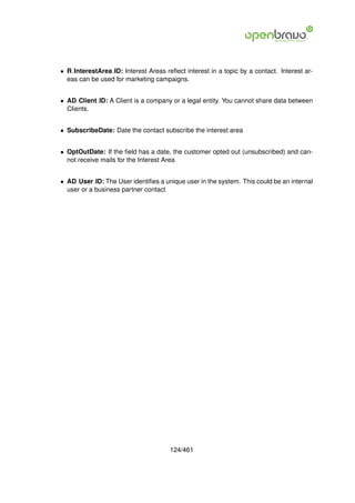 • R InterestArea ID: Interest Areas reﬂect interest in a topic by a contact. Interest ar-
  eas can be used for marketing campaigns.


• AD Client ID: A Client is a company or a legal entity. You cannot share data between
  Clients.


• SubscribeDate: Date the contact subscribe the interest area


• OptOutDate: If the ﬁeld has a date, the customer opted out (unsubscribed) and can-
  not receive mails for the Interest Area


• AD User ID: The User identiﬁes a unique user in the system. This could be an internal
  user or a business partner contact




                                      124/461
 