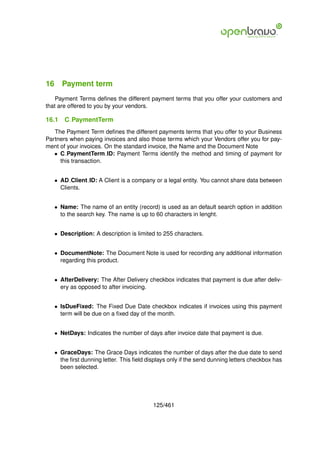 16 Payment term
    Payment Terms deﬁnes the different payment terms that you offer your customers and
that are offered to you by your vendors.

16.1   C PaymentTerm
   The Payment Term deﬁnes the different payments terms that you offer to your Business
Partners when paying invoices and also those terms which your Vendors offer you for pay-
ment of your invoices. On the standard invoice, the Name and the Document Note
   • C PaymentTerm ID: Payment Terms identify the method and timing of payment for
     this transaction.


   • AD Client ID: A Client is a company or a legal entity. You cannot share data between
     Clients.


   • Name: The name of an entity (record) is used as an default search option in addition
     to the search key. The name is up to 60 characters in lenght.


   • Description: A description is limited to 255 characters.


   • DocumentNote: The Document Note is used for recording any additional information
     regarding this product.


   • AfterDelivery: The After Delivery checkbox indicates that payment is due after deliv-
     ery as opposed to after invoicing.


   • IsDueFixed: The Fixed Due Date checkbox indicates if invoices using this payment
     term will be due on a ﬁxed day of the month.


   • NetDays: Indicates the number of days after invoice date that payment is due.


   • GraceDays: The Grace Days indicates the number of days after the due date to send
     the ﬁrst dunning letter. This ﬁeld displays only if the send dunning letters checkbox has
     been selected.




                                          125/461
 