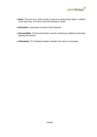 • Name: The name of an entity (record) is used as an default search option in addition
  to the search key. The name is up to 60 characters in lenght.


• Description: A description is limited to 255 characters.


• DocumentNote: The Document Note is used for recording any additional information
  regarding this product.


• IsTranslated: The Translated checkbox indicates if this column is translated.




                                      130/461
 