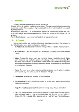 17 Product
   Product Category deﬁnes different groups of products.
Product deﬁnes all products used by an organization. These products include those sold to
customers, used in the manufacture of products sold to customers and products purchased
by an organization.
Maintain your Resources. The product for the resource is automatically created and syn-
chronized. Update Name, Unit of Measure, etc. in the Resource and don’t change it in the
product.
Vendor Details displays and maintains all products for a selected Vendor.

17.1   M Product
    Deﬁnes each product and identiﬁes it for use in price lists and orders. The Location is
the default location when receiving the stored products.
   • M Product ID: Identiﬁes an item which is either purchased or sold in this organization.


   • AD Client ID: A Client is a company or a legal entity. You cannot share data between
     Clients.


   • Value: A search key allows you a fast method of ﬁnding a particular record. If you
     leave the search key empty, the system automatically creates a numeric number. The
     document sequence used for this fallback number is deﬁned in the Maintain Sequence
     window with the name DocumentNo TableName, where TableName is the actual name
     of the table (e.g. C Order).


   • Name: The name of an entity (record) is used as an default search option in addition
     to the search key. The name is up to 60 characters in lenght.


   • Description: A description is limited to 255 characters.


   • DocumentNote: The Document Note is used for recording any additional information
     regarding this product.


   • Help: The Help ﬁeld contains a hint, comment or help about the use of this item.


   • UPC: Use this ﬁeld to enter the bar code for the product in any of the bar code symbol-
     ogies (Codabar, Code 25, Code 39, Code 93, Code 128, UPC (A), UPC (E), EAN-13,
     EAN-8, ITF, ITF-14, ISBN, ISSN, JAN-13, JAN-8, POSTNET and FIM, MSI/Plessey,

                                         131/461
 