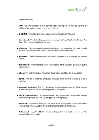 and Pharmacode)


• SKU: The SKU indicates a user deﬁned stock keeping unit. It may be used for an
  additional bar code symbols or your own schema.


• C UOM ID: The UOM deﬁnes a unique non monetary Unit of Measure


• SalesRep ID: The Sales Representative indicates the Sales Rep for this Region. Any
  Sales Rep must be a valid internal user.


• IsSummary: A summary entity represents a branch in a tree rather than an end-node.
  Summary entities are used for reporting and do not have own values.


• IsStocked: The Stocked check box indicates if this product is stocked by this Organi-
  zation.


• IsPurchased: The Purchased check box indicates if this product is purchased by this
  organization.


• IsSold: The Sold check box indicates if this product is sold by this organization.


• IsBOM: The Bill of Materials check box indicates if this product consists of a bill of
  materials.


• IsInvoicePrintDetails: The Print Details on Invoice indicates that the BOM element
  products will print on the Invoice as opposed to this product.


• IsPickListPrintDetails: The Print Details on Pick List indicates that the BOM element
  products will print on the Pick List as opposed to this product.


• IsVeriﬁed: The Veriﬁed check box indicates if the conﬁguration of this product has
  been veriﬁed. This is used for products that consist of a bill of materials


• C RevenueRecognition ID: The Revenue Recognition indicates how revenue will be
  recognized for this product




                                       133/461
 