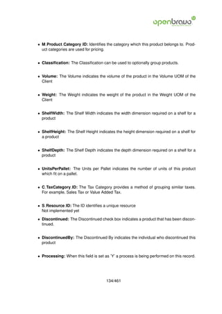 • M Product Category ID: Identiﬁes the category which this product belongs to. Prod-
  uct categories are used for pricing.


• Classiﬁcation: The Classiﬁcation can be used to optionally group products.


• Volume: The Volume indicates the volume of the product in the Volume UOM of the
  Client


• Weight: The Weight indicates the weight of the product in the Weight UOM of the
  Client


• ShelfWidth: The Shelf Width indicates the width dimension required on a shelf for a
  product


• ShelfHeight: The Shelf Height indicates the height dimension required on a shelf for
  a product


• ShelfDepth: The Shelf Depth indicates the depth dimension required on a shelf for a
  product


• UnitsPerPallet: The Units per Pallet indicates the number of units of this product
  which ﬁt on a pallet.


• C TaxCategory ID: The Tax Category provides a method of grouping similar taxes.
  For example, Sales Tax or Value Added Tax.


• S Resource ID: The ID identiﬁes a unique resource
  Not implemented yet

• Discontinued: The Discontinued check box indicates a product that has been discon-
  tinued.


• DiscontinuedBy: The Discontinued By indicates the individual who discontinued this
  product


• Processing: When this ﬁeld is set as ’Y’ a process is being performed on this record.




                                     134/461
 