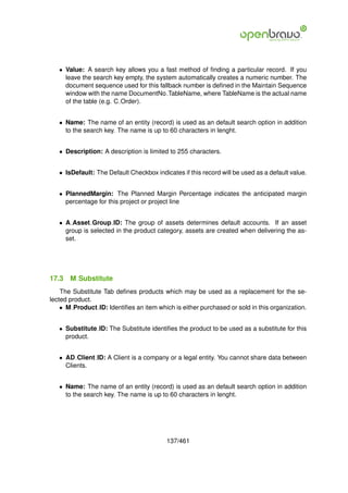 • Value: A search key allows you a fast method of ﬁnding a particular record. If you
     leave the search key empty, the system automatically creates a numeric number. The
     document sequence used for this fallback number is deﬁned in the Maintain Sequence
     window with the name DocumentNo TableName, where TableName is the actual name
     of the table (e.g. C Order).


   • Name: The name of an entity (record) is used as an default search option in addition
     to the search key. The name is up to 60 characters in lenght.


   • Description: A description is limited to 255 characters.


   • IsDefault: The Default Checkbox indicates if this record will be used as a default value.


   • PlannedMargin: The Planned Margin Percentage indicates the anticipated margin
     percentage for this project or project line


   • A Asset Group ID: The group of assets determines default accounts. If an asset
     group is selected in the product category, assets are created when delivering the as-
     set.




17.3   M Substitute
    The Substitute Tab deﬁnes products which may be used as a replacement for the se-
lected product.
    • M Product ID: Identiﬁes an item which is either purchased or sold in this organization.


   • Substitute ID: The Substitute identiﬁes the product to be used as a substitute for this
     product.


   • AD Client ID: A Client is a company or a legal entity. You cannot share data between
     Clients.


   • Name: The name of an entity (record) is used as an default search option in addition
     to the search key. The name is up to 60 characters in lenght.




                                          137/461
 