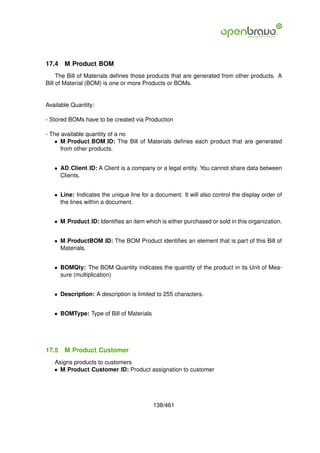 17.4   M Product BOM
     The Bill of Materials deﬁnes those products that are generated from other products. A
Bill of Material (BOM) is one or more Products or BOMs.


Available Quantity:

- Stored BOMs have to be created via Production

- The available quantity of a no
    • M Product BOM ID: The Bill of Materials deﬁnes each product that are generated
      from other products.


   • AD Client ID: A Client is a company or a legal entity. You cannot share data between
     Clients.


   • Line: Indicates the unique line for a document. It will also control the display order of
     the lines within a document.


   • M Product ID: Identiﬁes an item which is either purchased or sold in this organization.


   • M ProductBOM ID: The BOM Product identiﬁes an element that is part of this Bill of
     Materials.


   • BOMQty: The BOM Quantity indicates the quantity of the product in its Unit of Mea-
     sure (multiplication)


   • Description: A description is limited to 255 characters.


   • BOMType: Type of Bill of Materials




17.5   M Product Customer
   Asigns products to customers
   • M Product Customer ID: Product assignation to customer




                                          138/461
 