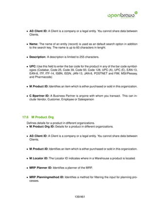 • AD Client ID: A Client is a company or a legal entity. You cannot share data between
    Clients.


  • Name: The name of an entity (record) is used as an default search option in addition
    to the search key. The name is up to 60 characters in lenght.


  • Description: A description is limited to 255 characters.


  • UPC: Use this ﬁeld to enter the bar code for the product in any of the bar code symbol-
    ogies (Codabar, Code 25, Code 39, Code 93, Code 128, UPC (A), UPC (E), EAN-13,
    EAN-8, ITF, ITF-14, ISBN, ISSN, JAN-13, JAN-8, POSTNET and FIM, MSI/Plessey,
    and Pharmacode)


  • M Product ID: Identiﬁes an item which is either purchased or sold in this organization.


  • C Bpartner ID: A Business Partner is anyone with whom you transact. This can in-
    clude Vendor, Customer, Employee or Salesperson




17.6   M Product Org
  Deﬁnes details for a product in different organizations.
  • M Product Org ID: Details for a product in different organizations.


  • AD Client ID: A Client is a company or a legal entity. You cannot share data between
    Clients.


  • M Product ID: Identiﬁes an item which is either purchased or sold in this organization.


  • M Locator ID: The Locator ID indicates where in a Warehouse a product is located.


  • MRP Planner ID: Identiﬁes a planner of the MRP.


  • MRP Planningmethod ID: Identiﬁes a method for ﬁltering the input for planning pro-
    cesses.




                                        139/461
 