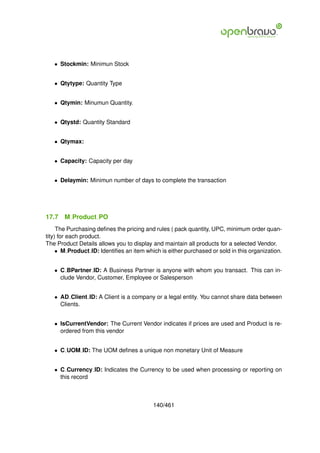 • Stockmin: Minimun Stock


   • Qtytype: Quantity Type


   • Qtymin: Minumun Quantity.


   • Qtystd: Quantity Standard


   • Qtymax:


   • Capacity: Capacity per day


   • Delaymin: Minimun number of days to complete the transaction




17.7   M Product PO
     The Purchasing deﬁnes the pricing and rules ( pack quantity, UPC, minimum order quan-
tity) for each product.
The Product Details allows you to display and maintain all products for a selected Vendor.
     • M Product ID: Identiﬁes an item which is either purchased or sold in this organization.


   • C BPartner ID: A Business Partner is anyone with whom you transact. This can in-
     clude Vendor, Customer, Employee or Salesperson


   • AD Client ID: A Client is a company or a legal entity. You cannot share data between
     Clients.


   • IsCurrentVendor: The Current Vendor indicates if prices are used and Product is re-
     ordered from this vendor


   • C UOM ID: The UOM deﬁnes a unique non monetary Unit of Measure


   • C Currency ID: Indicates the Currency to be used when processing or reporting on
     this record



                                          140/461
 
