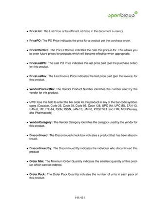 • PriceList: The List Price is the ofﬁcial List Price in the document currency.


• PricePO: The PO Price indicates the price for a product per the purchase order.


• PriceEffective: The Price Effective indicates the date this price is for. This allows you
  to enter future prices for products which will become effective when appropriate.


• PriceLastPO: The Last PO Price indicates the last price paid (per the purchase order)
  for this product.


• PriceLastInv: The Last Invoice Price indicates the last price paid (per the invoice) for
  this product.


• VendorProductNo: The Vendor Product Number identiﬁes the number used by the
  vendor for this product.


• UPC: Use this ﬁeld to enter the bar code for the product in any of the bar code symbol-
  ogies (Codabar, Code 25, Code 39, Code 93, Code 128, UPC (A), UPC (E), EAN-13,
  EAN-8, ITF, ITF-14, ISBN, ISSN, JAN-13, JAN-8, POSTNET and FIM, MSI/Plessey,
  and Pharmacode)


• VendorCategory: The Vendor Category identiﬁes the category used by the vendor for
  this product.


• Discontinued: The Discontinued check box indicates a product that has been discon-
  tinued.


• DiscontinuedBy: The Discontinued By indicates the individual who discontinued this
  product


• Order Min: The Minimum Order Quantity indicates the smallest quantity of this prod-
  uct which can be ordered.


• Order Pack: The Order Pack Quantity indicates the number of units in each pack of
  this product.




                                       141/461
 