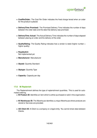• CostPerOrder: The Cost Per Order indicates the ﬁxed charge levied when an order
     for this product is placed.


   • DeliveryTime Promised: The Promised Delivery Time indicates the number of days
     between the order date and the date that delivery was promised.


   • DeliveryTime Actual: The Actual Delivery Time indicates the number of days elapsed
     between placing an order and the delivery of the order


   • QualityRating: The Quality Rating indicates how a vendor is rated (higher number =
     higher quality)


   • RoyaltyAmt:
     Not implemented yet

   • Manufacturer: Manufacturer


   • Qtystd: Quantity Standard


   • Qtytype: Quantity Type


   • Capacity: Capacity per day




17.8   M Replenish
   The Replenishment deﬁnes the type of replenishment quantities. This is used for auto-
mated ordering.
  • M Product ID: Identiﬁes an item which is either purchased or sold in this organization.


   • M Warehouse ID: The Warehouse identiﬁes a unique Warehouse where products are
     stored or Services are provided.


   • AD Client ID: A Client is a company or a legal entity. You cannot share data between
     Clients.




                                         142/461
 