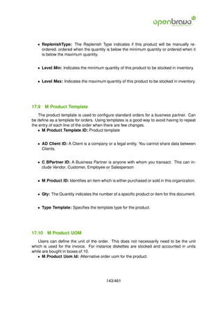 • ReplenishType: The Replenish Type indicates if this product will be manually re-
     ordered, ordered when the quantity is below the minimum quantity or ordered when it
     is below the maximum quantity.


   • Level Min: Indicates the minimum quantity of this product to be stocked in inventory.


   • Level Max: Indicates the maximum quantity of this product to be stocked in inventory.




17.9    M Product Template
    The product template is used to conﬁgure standard orders for a business partner. Can
be deﬁne as a template for orders. Using templates is a good way to avoid having to repeat
the entry of each line of the order when there are few changes.
   • M Product Template ID: Product template


   • AD Client ID: A Client is a company or a legal entity. You cannot share data between
     Clients.


   • C BPartner ID: A Business Partner is anyone with whom you transact. This can in-
     clude Vendor, Customer, Employee or Salesperson


   • M Product ID: Identiﬁes an item which is either purchased or sold in this organization.


   • Qty: The Quantity indicates the number of a speciﬁc product or item for this document.


   • Type Template: Speciﬁes the template type for the product.




17.10    M Product UOM
   Users can deﬁne the unit of the order. This does not necessarily need to be the unit
which is used for the invoice. For instance diskettes are stocked and accounted in units
while are bought in boxes of 10.
   • M Product Uom Id: Alternative order uom for the product.




                                         143/461
 