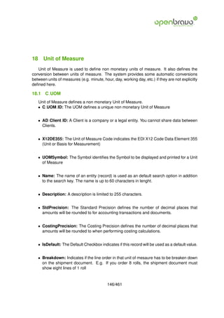 18 Unit of Measure
   Unit of Measure is used to deﬁne non monetary units of measure. It also deﬁnes the
conversion between units of measure. The system provides some automatic conversions
between units of measures (e.g. minute, hour, day, working day, etc.) if they are not explicitly
deﬁned here.

18.1   C UOM
   Unit of Measure deﬁnes a non monetary Unit of Measure.
   • C UOM ID: The UOM deﬁnes a unique non monetary Unit of Measure


   • AD Client ID: A Client is a company or a legal entity. You cannot share data between
     Clients.


   • X12DE355: The Unit of Measure Code indicates the EDI X12 Code Data Element 355
     (Unit or Basis for Measurement)


   • UOMSymbol: The Symbol identiﬁes the Symbol to be displayed and printed for a Unit
     of Measure


   • Name: The name of an entity (record) is used as an default search option in addition
     to the search key. The name is up to 60 characters in lenght.


   • Description: A description is limited to 255 characters.


   • StdPrecision: The Standard Precision deﬁnes the number of decimal places that
     amounts will be rounded to for accounting transactions and documents.


   • CostingPrecision: The Costing Precision deﬁnes the number of decimal places that
     amounts will be rounded to when performing costing calculations.


   • IsDefault: The Default Checkbox indicates if this record will be used as a default value.


   • Breakdown: Indicates if the line order in that unit of mesaure has to be breaken down
     on the shipment document. E.g. If you order 8 rolls, the shipment document must
     show eight lines of 1 roll


                                           146/461
 