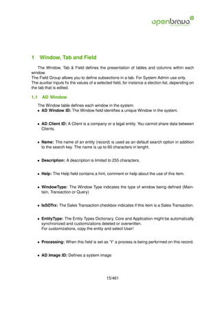 1 Window, Tab and Field
    The Window, Tab & Field deﬁnes the presentation of tables and columns within each
window.
The Field Group allows you to deﬁne subsections in a tab. For System Admin use only.
The auxiliar inputs ﬁx the values of a selected ﬁeld, for instance a slection list, depending on
the tab that is edited.

1.1   AD Window
   The Window table deﬁnes each window in the system.
   • AD Window ID: The Window ﬁeld identiﬁes a unique Window in the system.


   • AD Client ID: A Client is a company or a legal entity. You cannot share data between
     Clients.


   • Name: The name of an entity (record) is used as an default search option in addition
     to the search key. The name is up to 60 characters in lenght.


   • Description: A description is limited to 255 characters.


   • Help: The Help ﬁeld contains a hint, comment or help about the use of this item.


   • WindowType: The Window Type indicates the type of window being deﬁned (Main-
     tain, Transaction or Query)


   • IsSOTrx: The Sales Transaction checkbox indicates if this item is a Sales Transaction.


   • EntityType: The Entity Types Dictionary, Core and Application might be automatically
     synchronized and customizations deleted or overwritten.
     For customizations, copy the entity and select User!


   • Processing: When this ﬁeld is set as ’Y’ a process is being performed on this record.


   • AD Image ID: Deﬁnes a system image




                                            15/461
 