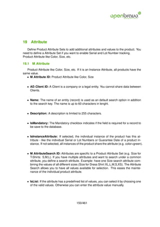 19 Attribute
   Deﬁne Product Attribute Sets to add additional attributes and values to the product. You
need to deﬁne a Attribute Set if you want to enable Serial and Lot Number tracking.
Product Attribute like Color, Size, etc.

19.1   M Attribute
   Product Attribute like Color, Size, etc. If it is an Instance Attribute, all products have the
same value.
   • M Attribute ID: Product Attribute like Color, Size


   • AD Client ID: A Client is a company or a legal entity. You cannot share data between
     Clients.


   • Name: The name of an entity (record) is used as an default search option in addition
     to the search key. The name is up to 60 characters in lenght.


   • Description: A description is limited to 255 characters.


   • IsMandatory: The Mandatory checkbox indicates if the ﬁeld is required for a record to
     be save to the database.


   • IsInstanceAttribute: If selected, the individual instance of the product has this at-
     tribute - like the individual Serial or Lot Numbers or Guarantee Date of a product in-
     stance. If not selected, all instances of the product share the attribute (e.g. color=green).


   • M AttributeSearch ID: Attributes are speciﬁc to a Product Attribute Set (e.g. Size for
     T-Shirts: S,M,L). If you have multiple attributes and want to search under a common
     sttribute, you deﬁne a search sttribute. Example: have one Size search attribute com-
     bining the values of all different sizes (Size for Dress Shirt XL,L,M,S,XS). The Attribute
     Search allows you to have all values available for selection. This eases the mainte-
     nance of the individual product attribute.


   • IsList: If the attribute has a predeﬁned list of values, you can select it by choosing one
     of the valid values. Otherwise you can enter the attribute value manually.




                                            150/461
 