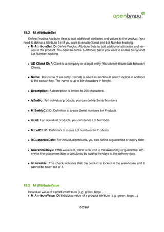19.2   M AttributeSet
   Deﬁne Product Attribute Sets to add additional attributes and values to the product. You
need to deﬁne a Attribute Set if you want to enable Serial and Lot Number tracking.
   • M AttributeSet ID: Deﬁne Product Attribute Sets to add additional attributes and val-
     ues to the product. You need to deﬁne a Attribute Set if you want to enable Serial and
     Lot Number tracking.


   • AD Client ID: A Client is a company or a legal entity. You cannot share data between
     Clients.


   • Name: The name of an entity (record) is used as an default search option in addition
     to the search key. The name is up to 60 characters in lenght.


   • Description: A description is limited to 255 characters.


   • IsSerNo: For individual products, you can deﬁne Serial Numbers


   • M SerNoCtl ID: Deﬁnition to create Serial numbers for Products


   • IsLot: For individual products, you can deﬁne Lot Numbers


   • M LotCtl ID: Deﬁnition to create Lot numbers for Products


   • IsGuaranteeDate: For individual products, you can deﬁne a guarantee or expiry date


   • GuaranteeDays: If the value is 0, there is no limit to the availability or guarantee, oth-
     erwise the guarantee date is calculated by adding the days to the delivery date.


   • IsLockable: This check indicates that the product is locked in the warehouse and it
     cannot be taken out of it.




19.3   M AttributeValue
   Individual value of a product attribute (e.g. green, large, ..)
   • M AttributeValue ID: Individual value of a product attribute (e.g. green, large, ..)


                                          152/461
 