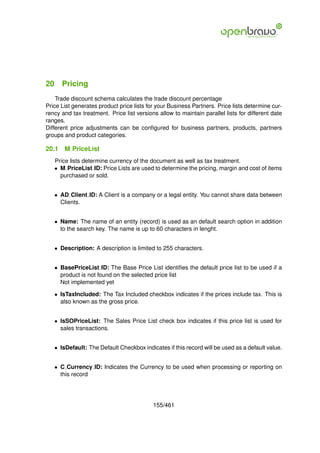 20 Pricing
    Trade discount schema calculates the trade discount percentage
Price List generates product price lists for your Business Partners. Price lists determine cur-
rency and tax treatment. Price list versions allow to maintain parallel lists for different date
ranges.
Different price adjustments can be conﬁgured for business partners, products, partners
groups and product categories.

20.1   M PriceList
   Price lists determine currency of the document as well as tax treatment.
   • M PriceList ID: Price Lists are used to determine the pricing, margin and cost of items
     purchased or sold.


   • AD Client ID: A Client is a company or a legal entity. You cannot share data between
     Clients.


   • Name: The name of an entity (record) is used as an default search option in addition
     to the search key. The name is up to 60 characters in lenght.


   • Description: A description is limited to 255 characters.


   • BasePriceList ID: The Base Price List identiﬁes the default price list to be used if a
     product is not found on the selected price list
     Not implemented yet

   • IsTaxIncluded: The Tax Included checkbox indicates if the prices include tax. This is
     also known as the gross price.


   • IsSOPriceList: The Sales Price List check box indicates if this price list is used for
     sales transactions.


   • IsDefault: The Default Checkbox indicates if this record will be used as a default value.


   • C Currency ID: Indicates the Currency to be used when processing or reporting on
     this record




                                           155/461
 