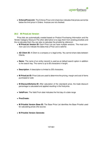 • EnforcePriceLimit: The Enforce Price Limit check box indicates that prices cannot be
     below the limit price in Orders. Invoices are not checked.




20.2   M PriceList Version
    Price lists are automatically created based on Product Purchasing Information and the
Vendor Category Discount.The other alternative is to copy them from existing pricelists and
the re-calculate them.You can also re-calculate the pricelist by referencin
   • M PriceList Version ID: Each Price List can have multiple versions. The most com-
      mon use is to indicate the dates that a Price List is valid for.


   • AD Client ID: A Client is a company or a legal entity. You cannot share data between
     Clients.


   • Name: The name of an entity (record) is used as an default search option in addition
     to the search key. The name is up to 60 characters in lenght.


   • Description: A description is limited to 255 characters.


   • M PriceList ID: Price Lists are used to determine the pricing, margin and cost of items
     purchased or sold.


   • M DiscountSchema ID: After calculation of the (standard) price, the trade discount
     percentage is calculated and applied resulting in the ﬁnal price.


   • ValidFrom: The Valid From date indicates the ﬁrst day of a date range


   • ProcCreate:


   • M Pricelist Version Base ID: The Base Price List identiﬁes the Base Pricelist used
     for calculating prices (the source)


   • M Pricelist Version Generate:




                                         157/461
 
