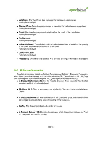 • ValidFrom: The Valid From date indicates the ﬁrst day of a date range
     Not implemented yet

   • DiscountType: Type of procedure used to calculate the trade discount percentage
     Not implemented yet

   • Script: Use Java language constructs to deﬁne the result of the calculation
     Not implemented yet

   • FlatDiscount:
     Not implemented yet

   • IsQuantityBased: The calculation of the trade discount level is based on the quantity
     of the order and not the value amount of the order
     Not implemented yet

   • CumulativeLevel:
     Not implemented yet

   • Processing: When this ﬁeld is set as ’Y’ a process is being performed on this record.




20.5   M DiscountSchemaLine
   Pricelists are created based on Product Purchase and Category Discounts.The param-
eters listed here allow to copy and calculate pricelists.¡BR¿The calculation:¡UL¿¡LI¿Copy
and convert price from referenced price list¡LI¿result plus Surcharge Amount¡L
   • M DiscountSchemaLine ID: For the Pricelist Discount Type, you enter how the list,
      standard and limit price is calculated.


   • AD Client ID: A Client is a company or a legal entity. You cannot share data between
     Clients.


   • M DiscountSchema ID: After calculation of the (standard) price, the trade discount
     percentage is calculated and applied resulting in the ﬁnal price.


   • SeqNo: The Sequence indicates the order of records


   • M Product Category ID: Identiﬁes the category which this product belongs to. Prod-
     uct categories are used for pricing.




                                        159/461
 