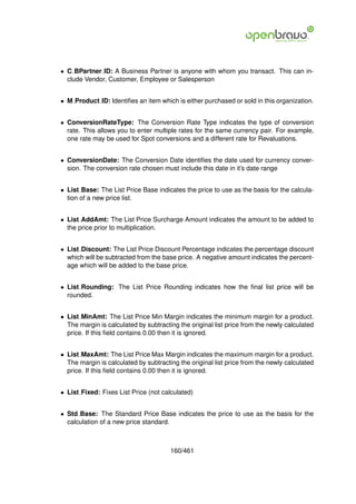 • C BPartner ID: A Business Partner is anyone with whom you transact. This can in-
  clude Vendor, Customer, Employee or Salesperson


• M Product ID: Identiﬁes an item which is either purchased or sold in this organization.


• ConversionRateType: The Conversion Rate Type indicates the type of conversion
  rate. This allows you to enter multiple rates for the same currency pair. For example,
  one rate may be used for Spot conversions and a different rate for Revaluations.


• ConversionDate: The Conversion Date identiﬁes the date used for currency conver-
  sion. The conversion rate chosen must include this date in it’s date range


• List Base: The List Price Base indicates the price to use as the basis for the calcula-
  tion of a new price list.


• List AddAmt: The List Price Surcharge Amount indicates the amount to be added to
  the price prior to multiplication.


• List Discount: The List Price Discount Percentage indicates the percentage discount
  which will be subtracted from the base price. A negative amount indicates the percent-
  age which will be added to the base price.


• List Rounding: The List Price Rounding indicates how the ﬁnal list price will be
  rounded.


• List MinAmt: The List Price Min Margin indicates the minimum margin for a product.
  The margin is calculated by subtracting the original list price from the newly calculated
  price. If this ﬁeld contains 0.00 then it is ignored.


• List MaxAmt: The List Price Max Margin indicates the maximum margin for a product.
  The margin is calculated by subtracting the original list price from the newly calculated
  price. If this ﬁeld contains 0.00 then it is ignored.


• List Fixed: Fixes List Price (not calculated)


• Std Base: The Standard Price Base indicates the price to use as the basis for the
  calculation of a new price standard.



                                       160/461
 