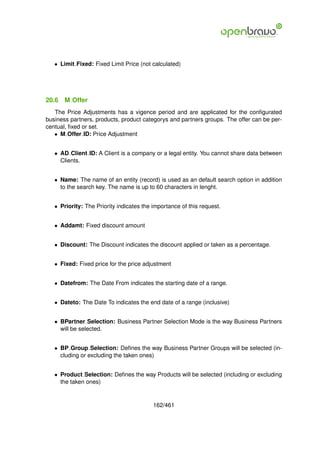 • Limit Fixed: Fixed Limit Price (not calculated)




20.6   M Offer
   The Price Adjustments has a vigence period and are applicated for the conﬁgurated
business partners, products, product categorys and partners groups. The offer can be per-
centual, ﬁxed or set.
   • M Offer ID: Price Adjustment


   • AD Client ID: A Client is a company or a legal entity. You cannot share data between
     Clients.


   • Name: The name of an entity (record) is used as an default search option in addition
     to the search key. The name is up to 60 characters in lenght.


   • Priority: The Priority indicates the importance of this request.


   • Addamt: Fixed discount amount


   • Discount: The Discount indicates the discount applied or taken as a percentage.


   • Fixed: Fixed price for the price adjustment


   • Datefrom: The Date From indicates the starting date of a range.


   • Dateto: The Date To indicates the end date of a range (inclusive)


   • BPartner Selection: Business Partner Selection Mode is the way Business Partners
     will be selected.


   • BP Group Selection: Deﬁnes the way Business Partner Groups will be selected (in-
     cluding or excluding the taken ones)


   • Product Selection: Deﬁnes the way Products will be selected (including or excluding
     the taken ones)


                                          162/461
 