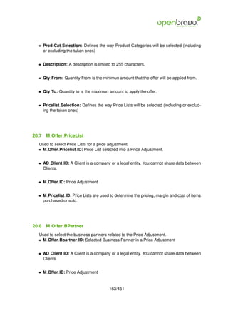 • Prod Cat Selection: Deﬁnes the way Product Categories will be selected (including
    or excluding the taken ones)


  • Description: A description is limited to 255 characters.


  • Qty From: Quantity From is the minimun amount that the offer will be applied from.


  • Qty To: Quantity to is the maximun amount to apply the offer.


  • Pricelist Selection: Deﬁnes the way Price Lists will be selected (including or exclud-
    ing the taken ones)




20.7   M Offer PriceList
  Used to select Price Lists for a price adjustment.
  • M Offer Pricelist ID: Price List selected into a Price Adjustment.


  • AD Client ID: A Client is a company or a legal entity. You cannot share data between
    Clients.


  • M Offer ID: Price Adjustment


  • M Pricelist ID: Price Lists are used to determine the pricing, margin and cost of items
    purchased or sold.




20.8   M Offer BPartner
  Used to select the business partners related to the Price Adjustment.
  • M Offer Bpartner ID: Selected Business Partner in a Price Adjustment


  • AD Client ID: A Client is a company or a legal entity. You cannot share data between
    Clients.


  • M Offer ID: Price Adjustment


                                        163/461
 