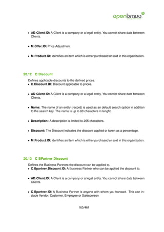 • AD Client ID: A Client is a company or a legal entity. You cannot share data between
    Clients.


  • M Offer ID: Price Adjustment


  • M Product ID: Identiﬁes an item which is either purchased or sold in this organization.




20.12   C Discount
  Deﬁnes applicable discounts to the deﬁned prices.
  • C Discount ID: Discount applicable to prices.


  • AD Client ID: A Client is a company or a legal entity. You cannot share data between
    Clients.


  • Name: The name of an entity (record) is used as an default search option in addition
    to the search key. The name is up to 60 characters in lenght.


  • Description: A description is limited to 255 characters.


  • Discount: The Discount indicates the discount applied or taken as a percentage.


  • M Product ID: Identiﬁes an item which is either purchased or sold in this organization.




20.13   C BPartner Discount
  Deﬁnes the Business Partners the discount can be applied to.
  • C Bpartner Discount ID: A Business Partner who can be applied the discount to.


  • AD Client ID: A Client is a company or a legal entity. You cannot share data between
    Clients.


  • C Bpartner ID: A Business Partner is anyone with whom you transact. This can in-
    clude Vendor, Customer, Employee or Salesperson


                                        165/461
 