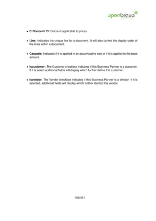 • C Discount ID: Discount applicable to prices.


• Line: Indicates the unique line for a document. It will also control the display order of
  the lines within a document.


• Cascade: Indicates if it is applied in an accumulative way or if it is applied to the base
  amount.


• Iscustomer: The Customer checkbox indicates if this Business Partner is a customer.
  If it is select additional ﬁelds will display which further deﬁne this customer.


• Isvendor: The Vendor checkbox indicates if this Business Partner is a Vendor. If it is
  selected, additional ﬁelds will display which further identify this vendor.




                                       166/461
 