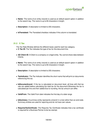 • Name: The name of an entity (record) is used as an default search option in addition
    to the search key. The name is up to 60 characters in lenght.


  • Description: A description is limited to 255 characters.


  • IsTranslated: The Translated checkbox indicates if this column is translated.




21.3   C Tax
  The Tax Rate Window deﬁnes the different taxes used for each tax category.
  • C Tax ID: The Tax indicates the type of tax for this document line.


  • AD Client ID: A Client is a company or a legal entity. You cannot share data between
    Clients.


  • Name: The name of an entity (record) is used as an default search option in addition
    to the search key. The name is up to 60 characters in lenght.


  • Description: A description is limited to 255 characters.


  • TaxIndicator: The Tax Indicator identiﬁes the short name that will print on documents
    referencing this tax.


  • IsDocumentLevel: If the tax is calculated on document level, all lines with that tax
    rate are added before calculating the total tax for the document.Otherwise the tax is
    calculated per line and then added.Due to rounding, the tax amount can differ.


  • ValidFrom: The Valid From date indicates the ﬁrst day of a date range


  • IsSummary: A summary entity represents a branch in a tree rather than an end-node.
    Summary entities are used for reporting and do not have own values.


  • RequiresTaxCertiﬁcate: The Requires Tax Certiﬁcate indicates that a tax certiﬁcate
    is required for a Business Partner to be tax exempt.




                                        169/461
 