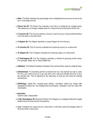 • Rate: The Rate indicates the percentage to be multiplied by the source to arrive at the
  tax or exchange amount.


• Parent Tax ID: The Parent Tax indicates a tax that is a reference for multiple taxes.
  This allows you to charge multiple taxes on a document by entering the Parent Tax


• C Country ID: The Country deﬁnes a Country. Each Country must be deﬁned before
  it can be used in any document.


• C Region ID: The Region identiﬁes a unique Region for this Country.


• To Country ID: The To Country indicates the receiving country on a document


• To Region ID: The To Region indicates the receiving region on a document


• C TaxCategory ID: The Tax Category provides a method of grouping similar taxes.
  For example, Sales Tax or Value Added Tax.


• IsDefault: The Default Checkbox indicates if this record will be used as a default value.


• IsTaxExempt: If a business partner is exempt from tax, the exempt tax rate is used.
  For this, you need to set up a tax rate with a 0% rate and indicate that this is your
  tax exempt rate. This is required for tax reporting, so that you can track tax exempt
  transactions.


• SOPOType: Sales Tax: charged when selling - examples: Sales Tax, Output VAT
  (payable)Purchase Tax: tax charged when purchasing - examples: Use Tax, Input VAT
  (receivable)


• Isprinttax:
  Custom code. Deprecated

• C Bp Taxcategory ID: Bussines Partner Tax Category is a category deﬁned for apply
  default taxes for procurement transactions.


• Line: Indicates the unique line for a document. It will also control the display order of
  the lines within a document.



                                       170/461
 