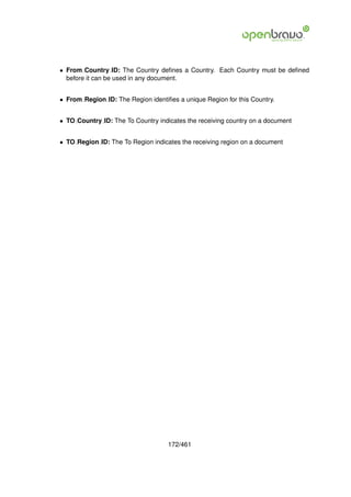 • From Country ID: The Country deﬁnes a Country. Each Country must be deﬁned
  before it can be used in any document.


• From Region ID: The Region identiﬁes a unique Region for this Country.


• TO Country ID: The To Country indicates the receiving country on a document


• TO Region ID: The To Region indicates the receiving region on a document




                                    172/461
 