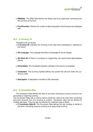 • EMURate: The EMU Rate deﬁnes the ofﬁcial rate to be used when converting from
     this currency to the Euro.


   • PricePrecision: Deﬁnes the number of decimal positions that the prices are displayed
     with.




22.2   C Currency Trl
   Translations for currencies
   • C Currency ID: Indicates the Currency to be used when processing or reporting on
     this record


   • AD Language: The Language identiﬁes the language to use for display


   • AD Client ID: A Client is a company or a legal entity. You cannot share data between
     Clients.


   • IsTranslated: The Translated checkbox indicates if this column is translated.


   • CurSymbol: The Currency Symbol deﬁnes the symbol that will print when this cur-
     rency is used.


   • Description: A description is limited to 255 characters.




22.3   C Conversion Rate
   The Conversion Rate deﬁnes the rates to use when converting a source currency to an
accounting or reporting currency.
The Conversion Rates tab is used to deﬁne conversion rates to be used when converting
document amounts from one currency to another. Conversion rates can be deﬁned for
multiple rate types. They can also be effective for a deﬁned range of dates.
   • C Conversion Rate ID: The Conversion Rate deﬁnes the rate (multiply or divide) to
      use when converting a source currency to an accounting currency.




                                         175/461
 