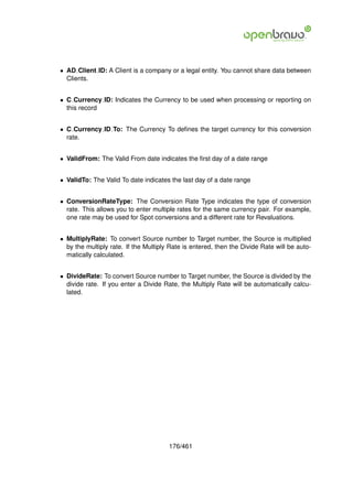 • AD Client ID: A Client is a company or a legal entity. You cannot share data between
  Clients.


• C Currency ID: Indicates the Currency to be used when processing or reporting on
  this record


• C Currency ID To: The Currency To deﬁnes the target currency for this conversion
  rate.


• ValidFrom: The Valid From date indicates the ﬁrst day of a date range


• ValidTo: The Valid To date indicates the last day of a date range


• ConversionRateType: The Conversion Rate Type indicates the type of conversion
  rate. This allows you to enter multiple rates for the same currency pair. For example,
  one rate may be used for Spot conversions and a different rate for Revaluations.


• MultiplyRate: To convert Source number to Target number, the Source is multiplied
  by the multiply rate. If the Multiply Rate is entered, then the Divide Rate will be auto-
  matically calculated.


• DivideRate: To convert Source number to Target number, the Source is divided by the
  divide rate. If you enter a Divide Rate, the Multiply Rate will be automatically calcu-
  lated.




                                       176/461
 