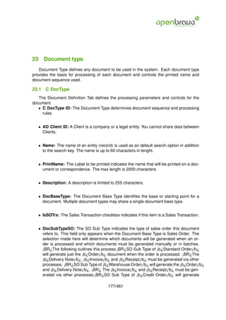 23 Document type
   Document Type deﬁnes any document to be used in the system. Each document type
provides the basis for processing of each document and controls the printed name and
document sequence used.

23.1   C DocType
   The Document Deﬁnition Tab deﬁnes the processing parameters and controls for the
document.
   • C DocType ID: The Document Type determines document sequence and processing
     rules


   • AD Client ID: A Client is a company or a legal entity. You cannot share data between
     Clients.


   • Name: The name of an entity (record) is used as an default search option in addition
     to the search key. The name is up to 60 characters in lenght.


   • PrintName: The Label to be printed indicates the name that will be printed on a doc-
     ument or correspondence. The max length is 2000 characters.


   • Description: A description is limited to 255 characters.


   • DocBaseType: The Document Base Type identiﬁes the base or starting point for a
     document. Multiple document types may share a single document base type.


   • IsSOTrx: The Sales Transaction checkbox indicates if this item is a Sales Transaction.


   • DocSubTypeSO: The SO Sub Type indicates the type of sales order this document
     refers to. This ﬁeld only appears when the Document Base Type is Sales Order. The
     selection made here will determine which documents will be generated when an or-
     der is processed and which documents must be generated manually or in batches.
     ¡BR¿The following outlines this process.¡BR¿SO Sub Type of ¡b¿Standard Order¡/b¿
     will generate just the ¡b¿Order¡/b¿ document when the order is processed. ¡BR¿The
     ¡b¿Delivery Note¡/b¿, ¡b¿Invoice¡/b¿ and ¡b¿Receipt¡/b¿ must be generated via other
     processes. ¡BR¿SO Sub Type of ¡b¿Warehouse Order¡/b¿ will generate the ¡b¿Order¡/b¿
     and ¡b¿Delivery Note¡/b¿. ¡BR¿ The ¡b¿Invoice¡/b¿ and ¡b¿Receipt¡/b¿ must be gen-
     erated via other processes.¡BR¿SO Sub Type of ¡b¿Credit Order¡/b¿ will generate

                                         177/461
 