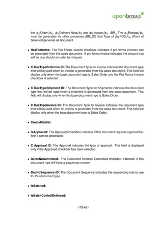 the ¡b¿Order¡/b¿, ¡b¿Delivery Note¡/b¿ and ¡b¿Invoice¡/b¿. ¡BR¿ The ¡b¿Reciept¡/b¿
  must be generated via other processes.¡BR¿SO Sub Type of ¡b¿POS¡/b¿ (Point of
  Sale) will generate all document


• HasProforma: The Pro Forma Invoice checkbox indicates if pro forma invoices can
  be generated from this sales document. A pro forma invoice indicates the amount that
  will be due should an order be shipped.


• C DocTypeProforma ID: The Document Type for Invoice indicates the document type
  that will be used when an invoice is generated from this sales document. This ﬁeld will
  display only when the base document type is Sales Order and the Pro Forma Invoice
  checkbox is selected


• C DocTypeShipment ID: The Document Type for Shipments indicates the document
  type that will be used when a shipment is generated from this sales document. This
  ﬁeld will display only when the base document type is Sales Order.


• C DocTypeInvoice ID: The Document Type for Invoice indicates the document type
  that will be used when an invoice is generated from this sales document. This ﬁeld will
  display only when the base document type is Sales Order.


• CreatePicklist:


• IsApproved: The Approved checkbox indicates if this document requires approval be-
  fore it can be processed.


• C Approval ID: The Approval indicates the type of approval. This ﬁeld is displayed
  only if the Approved checkbox has been selected


• IsDocNoControlled: The Document Number Controlled checkbox indicates if this
  document type will have a sequence number.


• DocNoSequence ID: The Document Sequence indicates the sequencing rule to use
  for this document type.


• IsBatched:


• IsBatchControlEnforced:


                                      179/461
 
