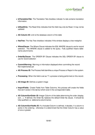 • IsTranslationTab: The Translation Tab checkbox indicate if a tab contains translation
  information.


• IsReadOnly: The Read Only indicates that this ﬁeld may only be Read. It may not be
  updated.


• AD Column ID: Link to the database column of the table


• HasTree: The Has Tree checkbox indicates if this window displays a tree metaphor.


• WhereClause: The Where Clause indicates the SQL WHERE clause to use for record
  selection. The WHERE clause is added to the query. Fully qualiﬁed means table-
  name.columnname.


• OrderByClause: The ORDER BY Clause indicates the SQL ORDER BY clause to
  use for record selection


• CommitWarning: Warning or information displayed when committing the record
  Not implemented yet

• AD Process ID: The Process ﬁeld identiﬁes a unique Process or Report in the system.


• Processing: When this ﬁeld is set as ’Y’ a process is being performed on this record.


• AD Image ID: Deﬁnes a system image


• ImportFields: Create Fields from Table Columns, this process will create the ﬁelds
  that don’t exists in the tab but which exist in the correspondent table.


• AD ColumnSortOrder ID: Integer Column of the table determining the order (display,
  sort, ..). If deﬁned, the Order By replaces the default Order By clause. It should be
  fully qualiﬁed (i.e. tablename.columnname).


• AD ColumnSortYesNo ID: If a Included Column is deﬁned, it decides, if a column is
  active in the ordering - otherwise it is determined that the Order Column has a value
  of one or greater




                                      18/461
 