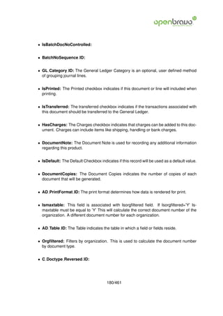 • IsBatchDocNoControlled:


• BatchNoSequence ID:


• GL Category ID: The General Ledger Category is an optional, user deﬁned method
  of grouping journal lines.


• IsPrinted: The Printed checkbox indicates if this document or line will included when
  printing.


• IsTransferred: The transferred checkbox indicates if the transactions associated with
  this document should be transferred to the General Ledger.


• HasCharges: The Charges checkbox indicates that charges can be added to this doc-
  ument. Charges can include items like shipping, handling or bank charges.


• DocumentNote: The Document Note is used for recording any additional information
  regarding this product.


• IsDefault: The Default Checkbox indicates if this record will be used as a default value.


• DocumentCopies: The Document Copies indicates the number of copies of each
  document that will be generated.


• AD PrintFormat ID: The print format determines how data is rendered for print.


• Ismaxtable: This ﬁeld is associated with Isorgﬁltered ﬁeld. If Isorgﬁltered=’Y’ Is-
  maxtable must be equal to ’Y’ This will calculate the correct document number of the
  organization. A different document number for each organization.


• AD Table ID: The Table indicates the table in which a ﬁeld or ﬁelds reside.


• Orgﬁltered: Filters by organization. This is used to calculate the document number
  by document type.


• C Doctype Reversed ID:




                                       180/461
 