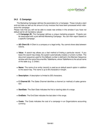 24.2   C Campaign
   The Marketing Campaign deﬁnes the parameters for a Campaign. These include a start
and end date as well as the amount of any invoices that have been processed which refer-
ence this campaign.
Please note that you will not be able to create new entities in this window if you have not
default set for all mandatory values!
   • C Campaign ID: The Campaign deﬁnes a unique marketing program. Projects can
     be associated with a pre deﬁned Marketing Campaign. You can then report based on
     a speciﬁc Campaign.


   • AD Client ID: A Client is a company or a legal entity. You cannot share data between
     Clients.


   • Value: A search key allows you a fast method of ﬁnding a particular record. If you
     leave the search key empty, the system automatically creates a numeric number. The
     document sequence used for this fallback number is deﬁned in the Maintain Sequence
     window with the name DocumentNo TableName, where TableName is the actual name
     of the table (e.g. C Order).


   • Name: The name of an entity (record) is used as an default search option in addition
     to the search key. The name is up to 60 characters in lenght.


   • Description: A description is limited to 255 characters.


   • C Channel ID: The Sales Channel identiﬁes a channel (or method) of sales genera-
     tion.


   • StartDate: The Start Date indicates the ﬁrst or starting date of a range.


   • EndDate: The End Date indicates the last date in this range.


   • Costs: The Costs indicates the cost of a campaign in an Organizations accounting
     currency.




                                         184/461
 