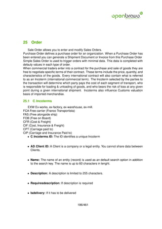 25 Order
    Sale Order allows you to enter and modify Sales Orders.
Purchase Order deﬁnes a purchase order for an organization. When a Purchase Order has
been entered you can generate a Shipment Document or Invoice from this Purchase Order
Simple Sales Order is used to trigger orders with minimal data. This data is completed with
defauly values in each type of order.
When commercial traders enter into a contract for the purchase and sale of goods they are
free to negotiate speciﬁc terms of their contract. These terms include the price, quantity, and
characteristics of the goods. Every international contract will also contain what is referred
to as an Incoterm (international commercial term). The Incoterm selected by the parties to
the transaction will determine which party pays the cost of each segment of transport, who
is responsible for loading & unloading of goods, and who bears the risk of loss at any given
point during a given international shipment. Incoterms also inﬂuence Customs valuation
basis of imported merchandise.

25.1   C Incoterms
   EXW Ex-works, ex-factory, ex-warehouse, ex-mill.
FCA Free carrier (Franco Transportista)
FAS (Free alongside ship)
FOB (Free on Board)
CFR (Cost & Freight)
CIF (Cost, Insurance & Freight)
CPT (Carriage paid to)
CIP (Carriage and Insurance Paid to)
   • C Incoterms ID: The ID identiﬁes a unique Incoterm


   • AD Client ID: A Client is a company or a legal entity. You cannot share data between
     Clients.


   • Name: The name of an entity (record) is used as an default search option in addition
     to the search key. The name is up to 60 characters in lenght.


   • Description: A description is limited to 255 characters.


   • Requiresdescription: If description is required


   • Isdelivery: If it has to be delivered



                                             186/461
 