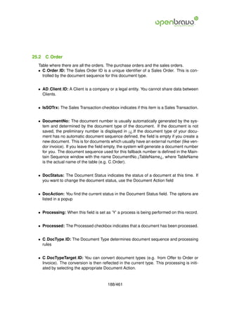 25.2   C Order
  Table where there are all the orders. The purchase orders and the sales orders.
  • C Order ID: The Sales Order ID is a unique identiﬁer of a Sales Order. This is con-
    trolled by the document sequence for this document type.


  • AD Client ID: A Client is a company or a legal entity. You cannot share data between
    Clients.


  • IsSOTrx: The Sales Transaction checkbox indicates if this item is a Sales Transaction.


  • DocumentNo: The document number is usually automatically generated by the sys-
    tem and determined by the document type of the document. If the document is not
    saved, the preliminary number is displayed in ¡¿.If the document type of your docu-
    ment has no automatic document sequence deﬁned, the ﬁeld is empty if you create a
    new document. This is for documents which usually have an external number (like ven-
    dor invoice). If you leave the ﬁeld empty, the system will generate a document number
    for you. The document sequence used for this fallback number is deﬁned in the Main-
    tain Sequence window with the name DocumentNo ¡TableName¿, where TableName
    is the actual name of the table (e.g. C Order).


  • DocStatus: The Document Status indicates the status of a document at this time. If
    you want to change the document status, use the Document Action ﬁeld


  • DocAction: You ﬁnd the current status in the Document Status ﬁeld. The options are
    listed in a popup


  • Processing: When this ﬁeld is set as ’Y’ a process is being performed on this record.


  • Processed: The Processed checkbox indicates that a document has been processed.


  • C DocType ID: The Document Type determines document sequence and processing
    rules


  • C DocTypeTarget ID: You can convert document types (e.g. from Offer to Order or
    Invoice). The conversion is then reﬂected in the current type. This processing is initi-
    ated by selecting the appropriate Document Action.


                                         188/461
 